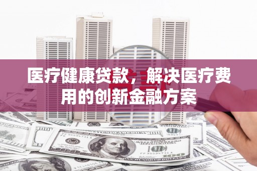 新县医疗健康贷款，解决医疗费用的创新金融方案