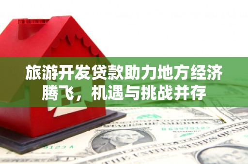 新县旅游开发贷款助力地方经济腾飞，机遇与挑战并存