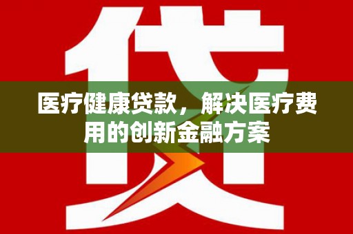 新县医疗健康贷款，解决医疗费用的创新金融方案